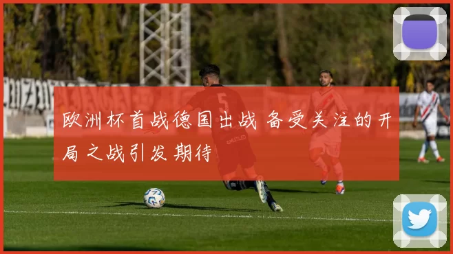 欧洲杯首战德国出战 备受关注的开局之战引发期待