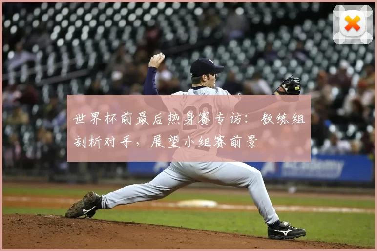 世界杯前最后热身赛专访:教练组剖析对手,展望小组赛前景