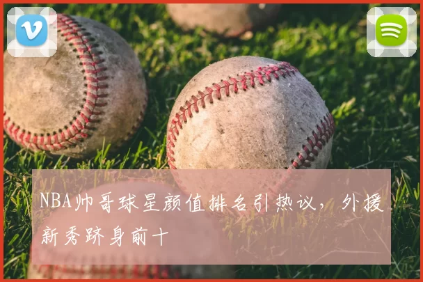 NBA帅哥球星颜值排名引热议，外援新秀跻身前十