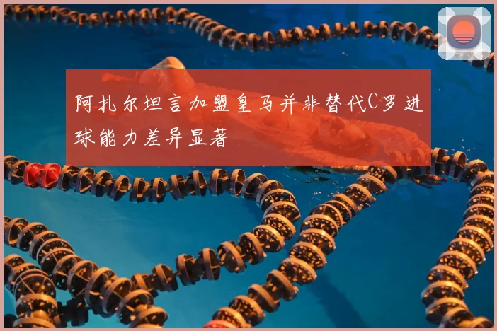 阿扎尔坦言加盟皇马并非替代C罗进球能力差异显著