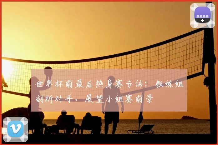 世界杯前最后热身赛专访：教练组剖析对手，展望小组赛前景