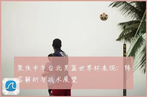 聚焦中华台北男篮世界杯表现:阵容解析与战术展望
