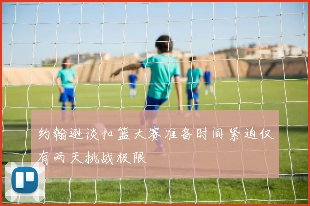 约翰逊谈扣篮大赛准备时间紧迫仅有两天挑战极限