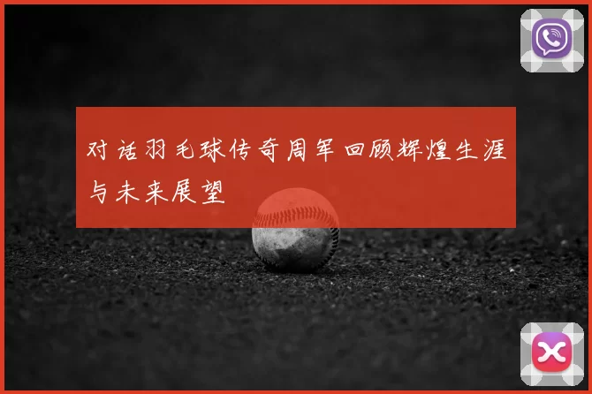对话羽毛球传奇周军回顾辉煌生涯与未来展望