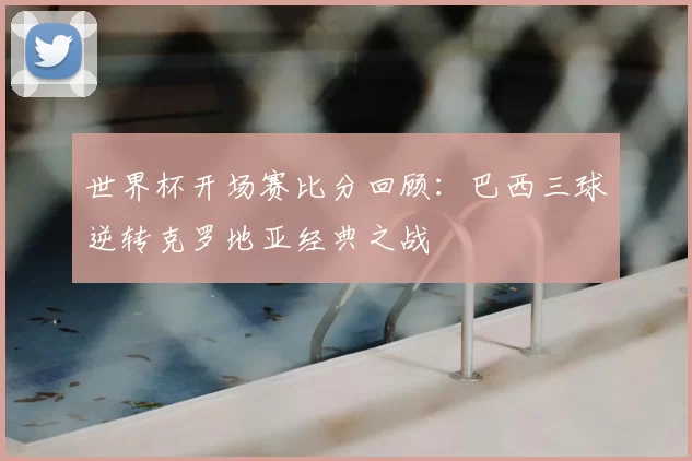 世界杯开场赛比分回顾：巴西三球逆转克罗地亚经典之战