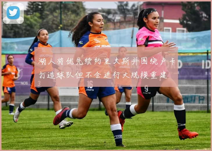 湖人将优先续约里夫斯并围绕卢卡打造球队但不会进行大规模重建