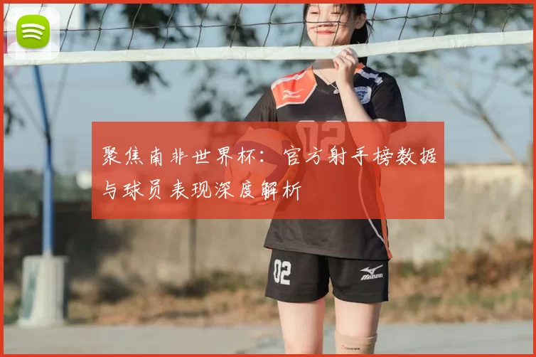聚焦南非世界杯：官方射手榜数据与球员表现深度解析
