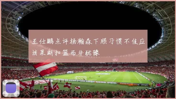 王仕鹏点评杨瀚森下顺习惯不佳应该果断扣篮而非犹豫