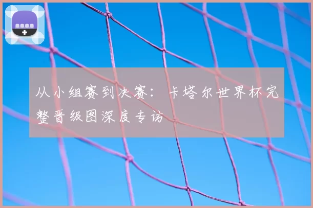 从小组赛到决赛:卡塔尔世界杯完整晋级图深度专访
