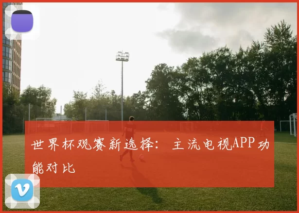 世界杯观赛新选择：主流电视APP功能对比