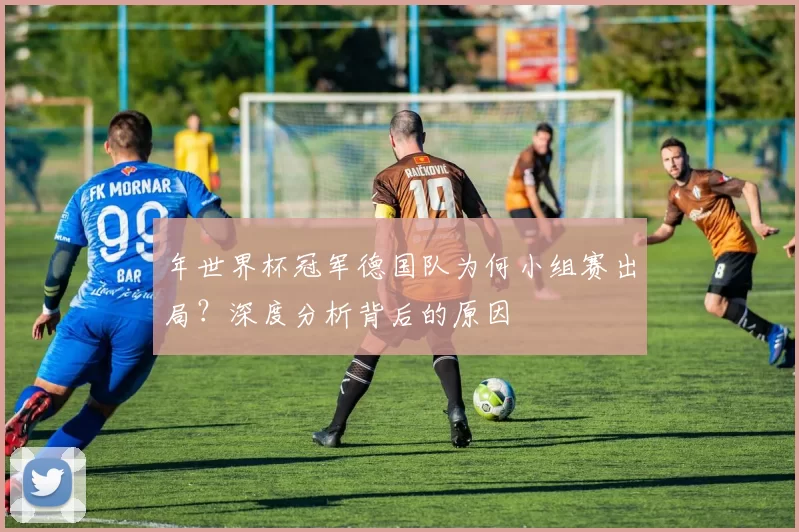 年世界杯冠军德国队为何小组赛出局?深度分析背后的原因