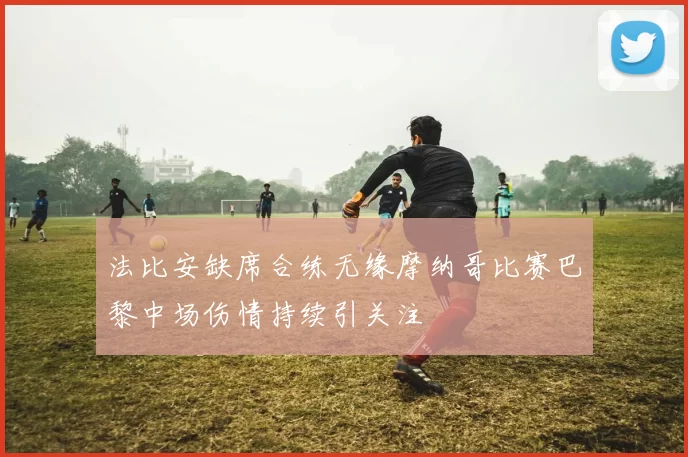 法比安缺席合练无缘摩纳哥比赛巴黎中场伤情持续引关注