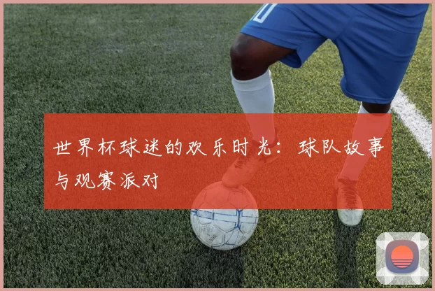 世界杯球迷的欢乐时光：球队故事与观赛派对