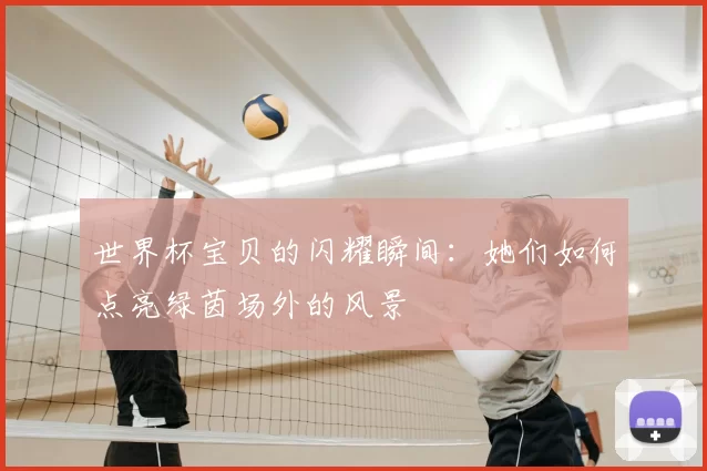 世界杯宝贝的闪耀瞬间:她们如何点亮绿茵场外的风景