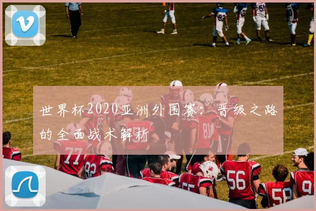 世界杯2020亚洲外围赛:晋级之路的全面战术解析