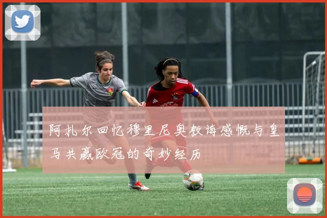 阿扎尔回忆穆里尼奥教诲感慨与皇马共赢欧冠的奇妙经历