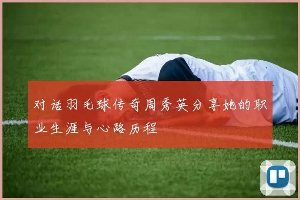 对话羽毛球传奇周秀英分享她的职业生涯与心路历程