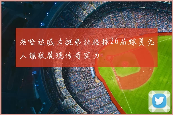 老哈达威力挺弗拉格称26届球员无人能敌展现传奇实力