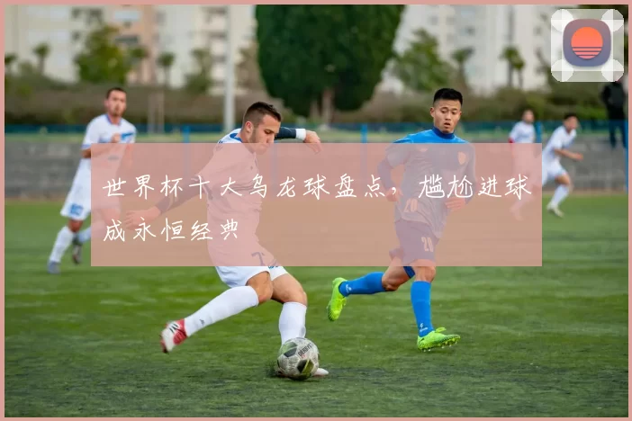 世界杯十大乌龙球盘点，尴尬进球成永恒经典