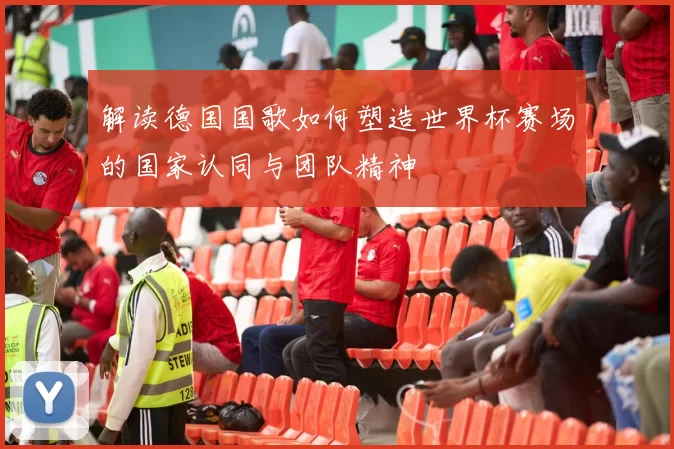 解读德国国歌如何塑造世界杯赛场的国家认同与团队精神