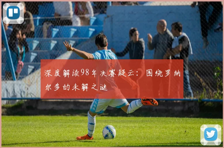 深度解读98年决赛疑云:围绕罗纳尔多的未解之谜