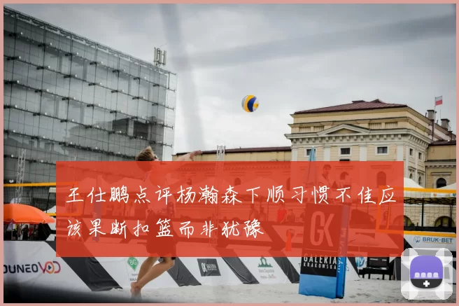 王仕鹏点评杨瀚森下顺习惯不佳应该果断扣篮而非犹豫