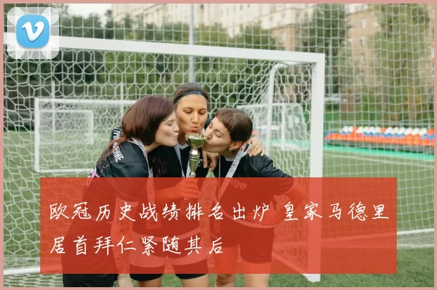 欧冠历史战绩排名出炉 皇家马德里居首拜仁紧随其后
