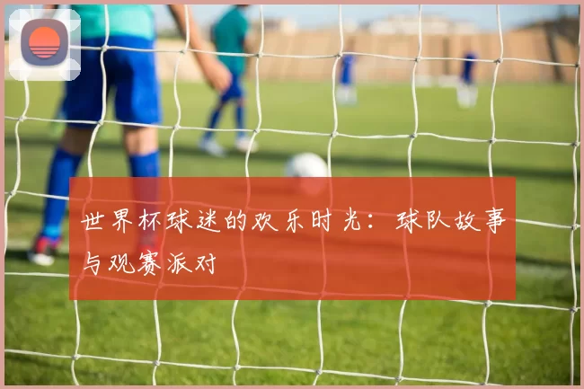 世界杯球迷的欢乐时光:球队故事与观赛派对