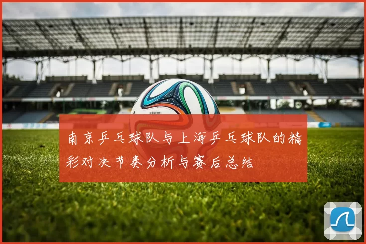 南京乒乓球队与上海乒乓球队的精彩对决节奏分析与赛后总结