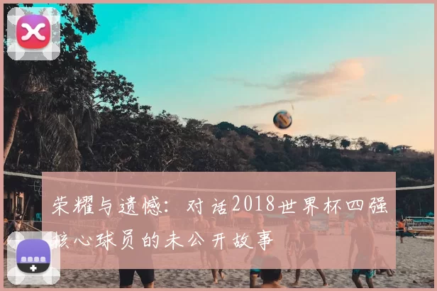 荣耀与遗憾:对话2018世界杯四强核心球员的未公开故事