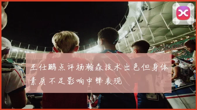 王仕鹏点评杨瀚森技术出色但身体素质不足影响中锋表现