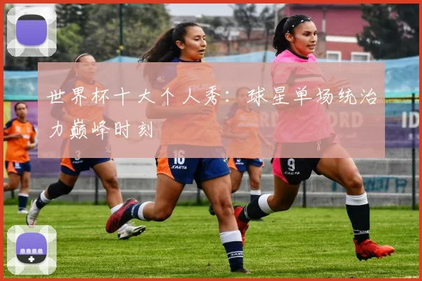 世界杯十大个人秀：球星单场统治力巅峰时刻