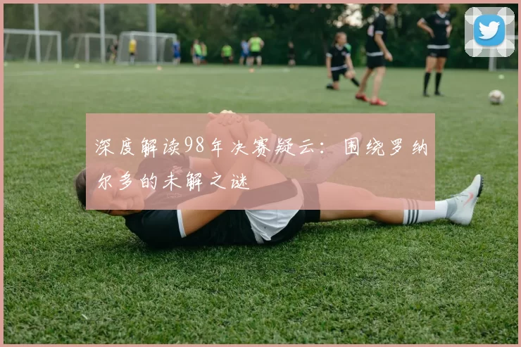 深度解读98年决赛疑云:围绕罗纳尔多的未解之谜