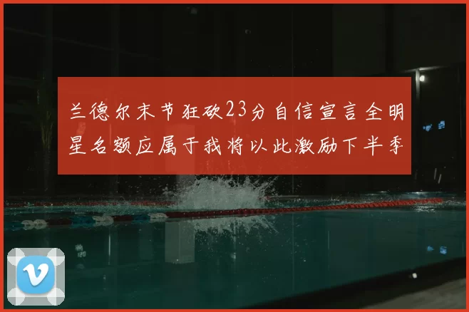 兰德尔末节狂砍23分自信宣言全明星名额应属于我将以此激励下半季表现