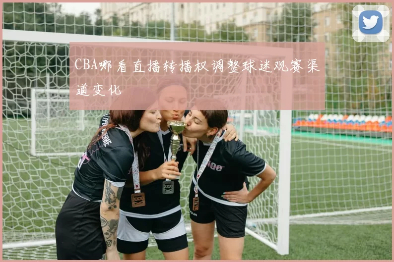 CBA哪看直播转播权调整球迷观赛渠道变化