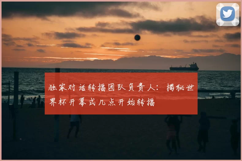 独家对话转播团队负责人:揭秘世界杯开幕式几点开始转播