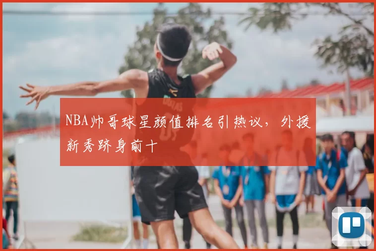 NBA帅哥球星颜值排名引热议,外援新秀跻身前十