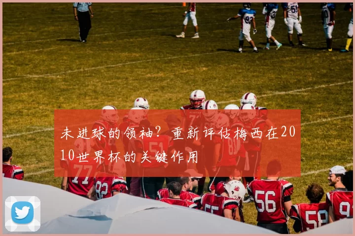未进球的领袖?重新评估梅西在2010世界杯的关键作用