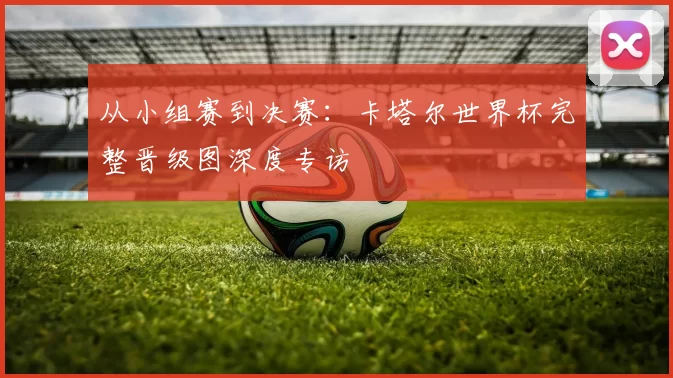 从小组赛到决赛:卡塔尔世界杯完整晋级图深度专访