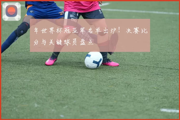 年世界杯冠亚军名单出炉!决赛比分与关键球员盘点