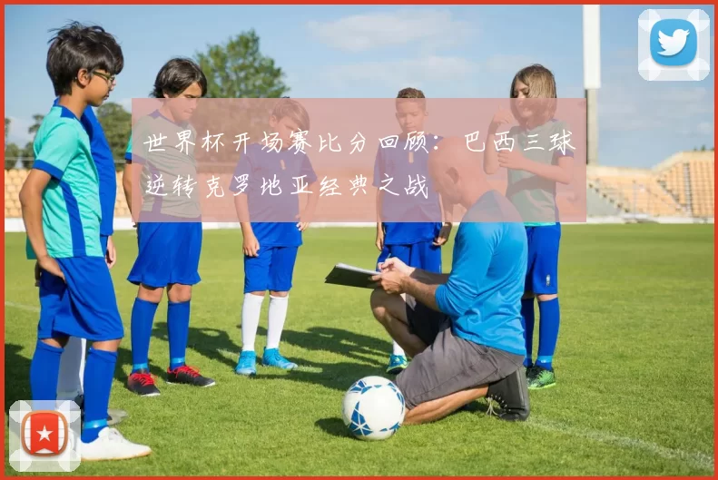 世界杯开场赛比分回顾:巴西三球逆转克罗地亚经典之战