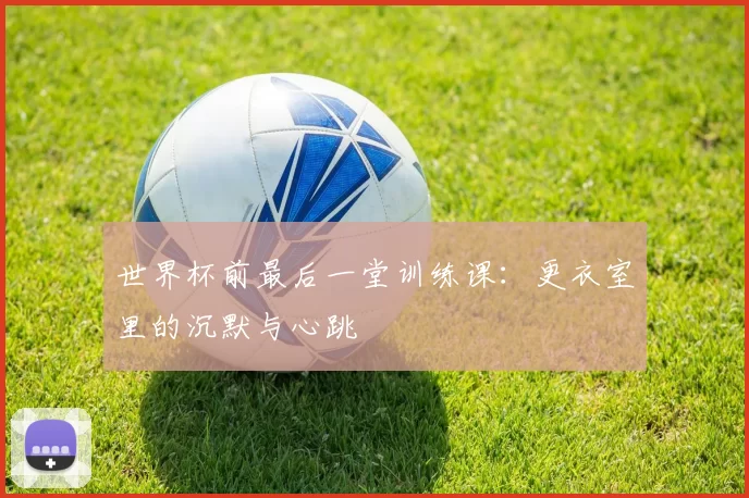 世界杯前最后一堂训练课:更衣室里的沉默与心跳