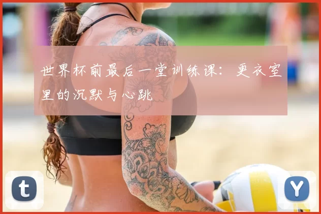 世界杯前最后一堂训练课：更衣室里的沉默与心跳