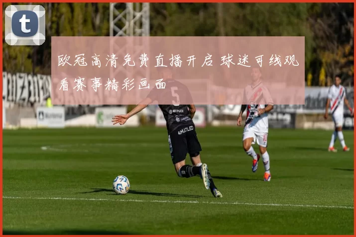 欧冠高清免费直播开启 球迷可线观看赛事精彩画面